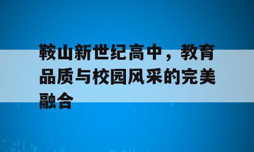 鞍山新世纪高中，教育品质与校园风采的完美融合