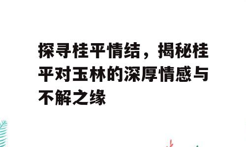 探寻桂平情结，揭秘桂平对玉林的深厚情感与不解之缘