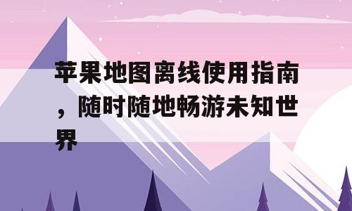 苹果地图离线使用指南，随时随地畅游未知世界
