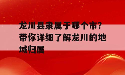 龙川县隶属于哪个市？带你详细了解龙川的地域归属