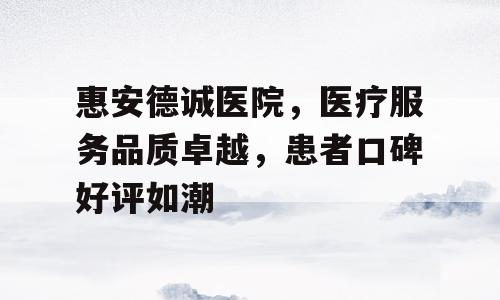 惠安德诚医院，医疗服务品质卓越，患者口碑好评如潮