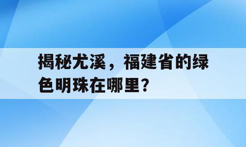 揭秘尤溪，福建省的绿色明珠在哪里？