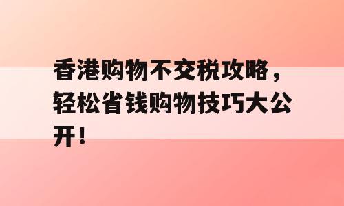 香港购物不交税攻略，轻松省钱购物技巧大公开！