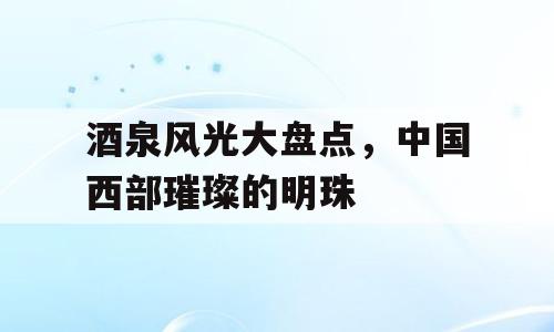 酒泉风光大盘点，中国西部璀璨的明珠