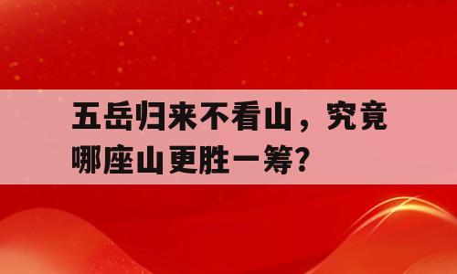 五岳归来不看山，究竟哪座山更胜一筹？