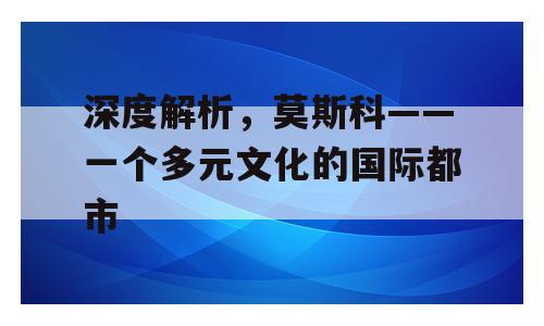 深度解析，莫斯科——一个多元文化的国际都市