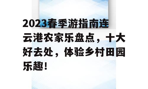 2023春季游指南连云港农家乐盘点，十大好去处，体验乡村田园乐趣！