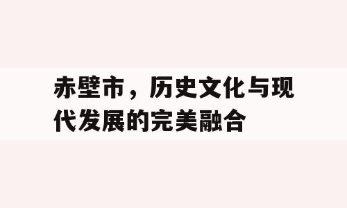 赤壁市，历史文化与现代发展的完美融合