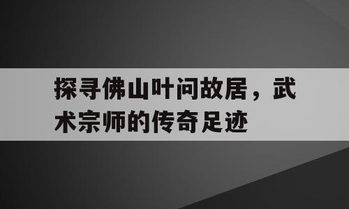 探寻佛山叶问故居，武术宗师的传奇足迹