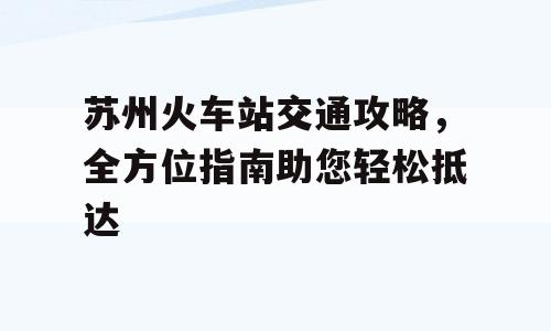 苏州火车站交通攻略，全方位指南助您轻松抵达