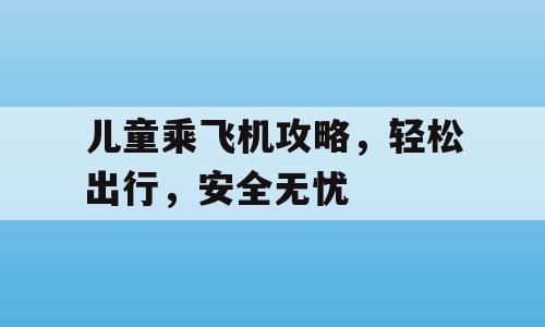 儿童乘飞机攻略，轻松出行，安全无忧