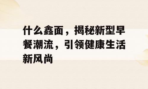 什么鑫面，揭秘新型早餐潮流，引领健康生活新风尚