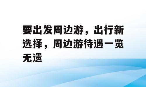 要出发周边游，出行新选择，周边游待遇一览无遗