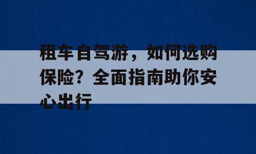 租车自驾游，如何选购保险？全面指南助你安心出行