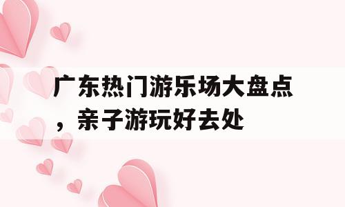 广东热门游乐场大盘点，亲子游玩好去处