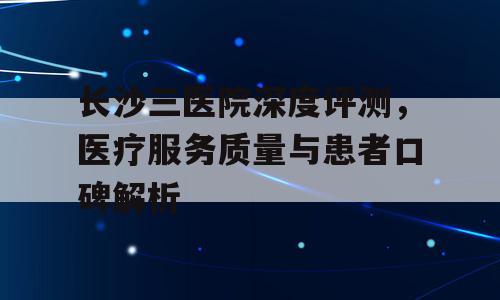 长沙三医院深度评测，医疗服务质量与患者口碑解析