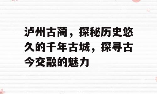 泸州古蔺，探秘历史悠久的千年古城，探寻古今交融的魅力