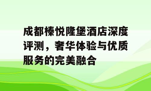 成都榛悦隆堡酒店深度评测，奢华体验与优质服务的完美融合