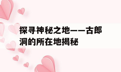 探寻神秘之地——古郎洞的所在地揭秘