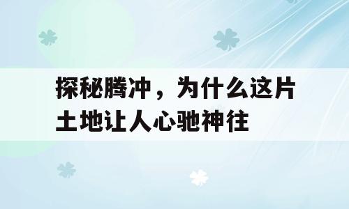 探秘腾冲，为什么这片土地让人心驰神往