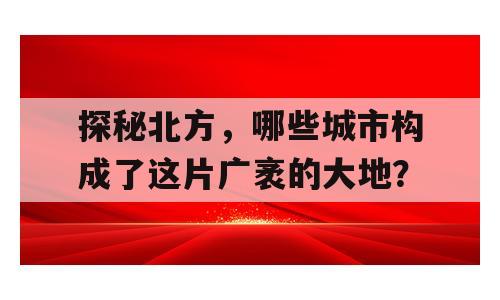 探秘北方，哪些城市构成了这片广袤的大地？