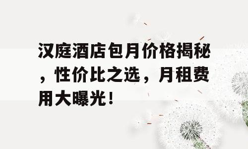 汉庭酒店包月价格揭秘，性价比之选，月租费用大曝光！
