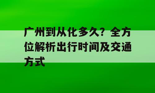 广州到从化多久？全方位解析出行时间及交通方式