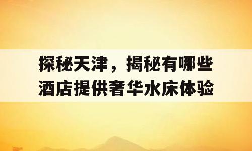 探秘天津，揭秘有哪些酒店提供奢华水床体验