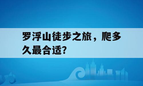 罗浮山徒步之旅，爬多久最合适？