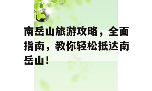 南岳山旅游攻略，全面指南，教你轻松抵达南岳山！