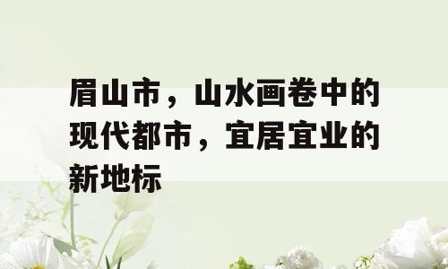 眉山市，山水画卷中的现代都市，宜居宜业的新地标