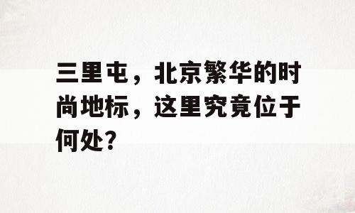 三里屯，北京繁华的时尚地标，这里究竟位于何处？