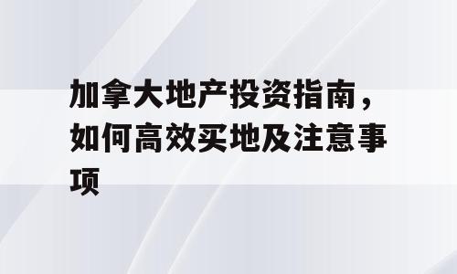 加拿大地产投资指南，如何高效买地及注意事项