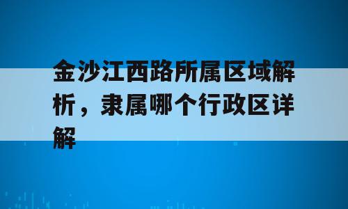 金沙江西路所属区域解析，隶属哪个行政区详解