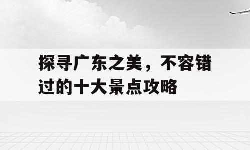 探寻广东之美，不容错过的十大景点攻略