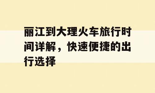 丽江到大理火车旅行时间详解，快速便捷的出行选择