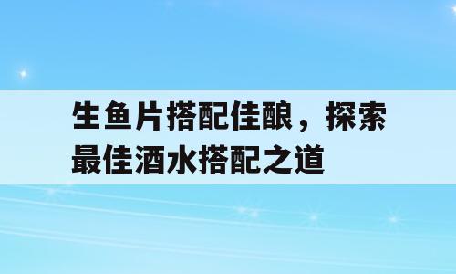 生鱼片搭配佳酿，探索最佳酒水搭配之道