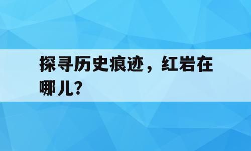探寻历史痕迹，红岩在哪儿？