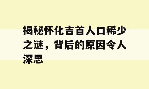 揭秘怀化吉首人口稀少之谜，背后的原因令人深思