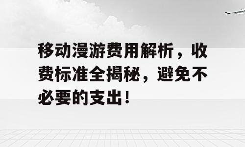 移动漫游费用解析，收费标准全揭秘，避免不必要的支出！