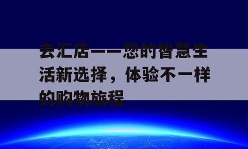 去汇店——您的智慧生活新选择，体验不一样的购物旅程