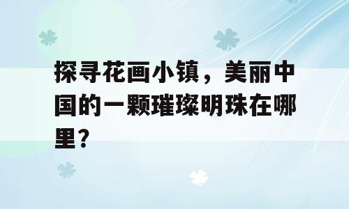 探寻花画小镇，美丽中国的一颗璀璨明珠在哪里？