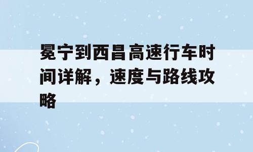 冕宁到西昌高速行车时间详解，速度与路线攻略