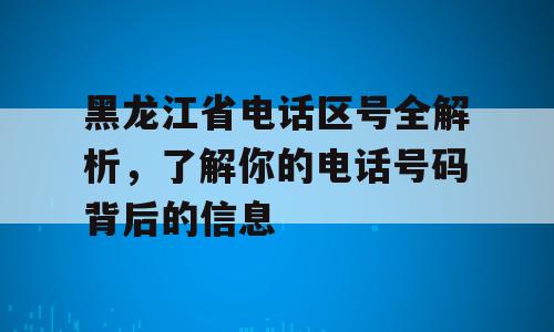 黑龙江省电话区号全解析，了解你的电话号码背后的信息