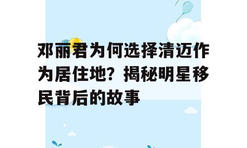 邓丽君为何选择清迈作为居住地？揭秘明星移民背后的故事