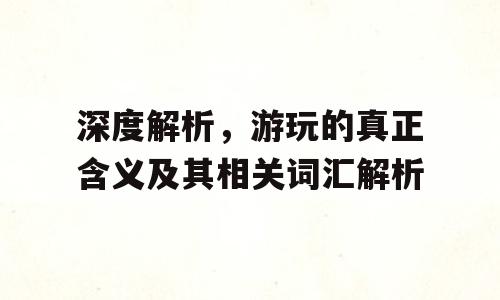 深度解析，游玩的真正含义及其相关词汇解析
