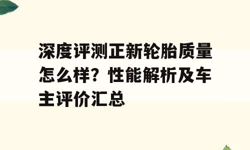 深度评测正新轮胎质量怎么样？性能解析及车主评价汇总