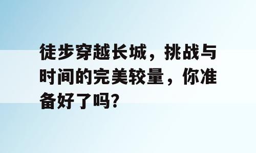 徒步穿越长城，挑战与时间的完美较量，你准备好了吗？