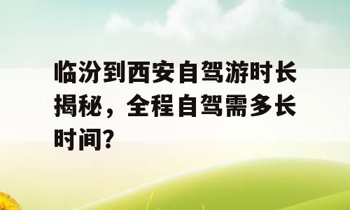 临汾到西安自驾游时长揭秘，全程自驾需多长时间？