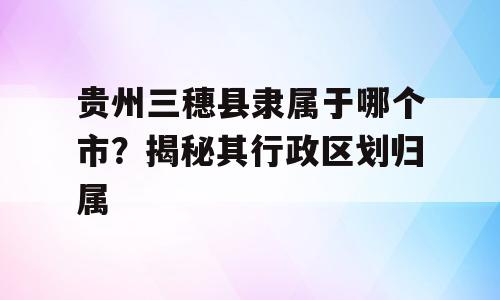 贵州三穗县隶属于哪个市？揭秘其行政区划归属